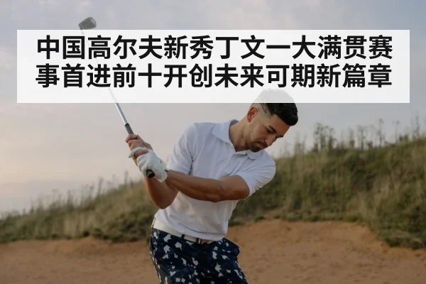 中国高尔夫新秀丁文一大满贯赛事首进前十开创未来可期新篇章